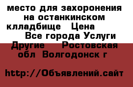 место для захоронения на останкинском клладбище › Цена ­ 1 000 000 - Все города Услуги » Другие   . Ростовская обл.,Волгодонск г.